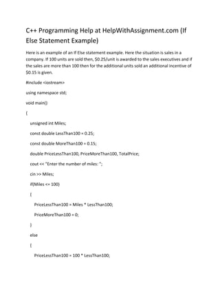 C++ Programming Help at HelpWithAssignment.com (If Else Statement Example)<br />Here is an example of an If Else statement example. Here the situation is sales in a company. If 100 units are sold then, $0.25/unit is awarded to the sales executives and if the sales are more than 100 then for the additional units sold an additional incentive of $0.15 is given. <br />#include <iostream><br />using namespace std;<br />void main()<br />{<br />    unsigned int Miles;<br />    const double LessThan100 = 0.25;<br />    const double MoreThan100 = 0.15;<br />    double PriceLessThan100, PriceMoreThan100, TotalPrice;<br />    cout << quot;
Enter the number of miles: quot;
;<br />    cin >> Miles;<br />    if(Miles <= 100)<br />    {<br />        PriceLessThan100 = Miles * LessThan100;<br />        PriceMoreThan100 = 0;<br />    }<br />    else<br />    {<br />        PriceLessThan100 = 100 * LessThan100;<br />        PriceMoreThan100 = (Miles - 100) * MoreThan100;<br />    }<br />    TotalPrice = PriceLessThan100 + PriceMoreThan100;<br />    cout << quot;
Total Price = $quot;
 << TotalPrice << quot;
quot;
;<br />}<br />Here in the program we can see that here two constants are initiated with called the “LessThan100” and “MoreThan100”. In the first case when the sales reach up to 100 then the employee is awarded an incentive of $0.25/unit sold, which means if the sales are 85 units then the incentive would be 85 * 0.025 = 21.25. On the other hand if the sales are more than 100 then the first 100 units are paid $0.25 and the additional units are paid $0.15. <br />This is done by subtracting the 100 from the total sales, multiplying the 100 units with the $0.25 and the additional units is multiplied with $0.15. this gives the total incentive.<br />For example if the sale is 135 units then the incentive would calculated as <br />135-100 = 35; 100 *0.25 = 25 and 35 * 0.15 = 5.25; the total incentive would be 25+5.25 = 30.25.  <br />At HelpWithAssignment.com we provide the best quality Assignment help, Homework help and Online Tutoring in C++ and other Programming languages for College and University students. For more details visit our website at http://www.helpwithassignment.com/ http://www.helpwithassignment.com/programing-assignment-help <br />You can follow us on our blogs at http://helpwithassignment.blogspot.com/ and http://helpwithassignment.wordpress.com/ <br />