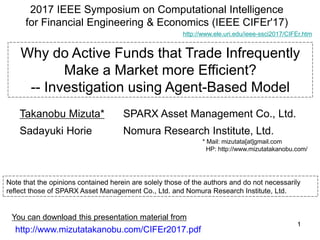 1111
Why do Active Funds that Trade Infrequently
Make a Market more Efficient?
-- Investigation using Agent-Based Model
2017 IEEE Symposium on Computational Intelligence
for Financial Engineering & Economics (IEEE CIFEr'17)
http://www.mizutatakanobu.com/CIFEr2017.pdf
You can download this presentation material from
Note that the opinions contained herein are solely those of the authors and do not necessarily
reflect those of SPARX Asset Management Co., Ltd. and Nomura Research Institute, Ltd.
SPARX Asset Management Co., Ltd.
Nomura Research Institute, Ltd.
Takanobu Mizuta*
Sadayuki Horie
* Mail: mizutata[at]gmail.com
HP: http://www.mizutatakanobu.com/
http://www.ele.uri.edu/ieee-ssci2017/CIFEr.htm
 