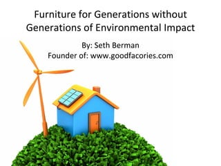 Furniture for Generations without Generations of Environmental Impact By: Seth Berman Founder of: www.goodfacories.com 