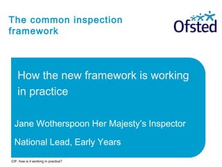 The common inspection
framework
How the new framework is working
in practice
Jane Wotherspoon Her Majesty’s Inspector
National Lead, Early Years
CIF: how is it working in practice?
 