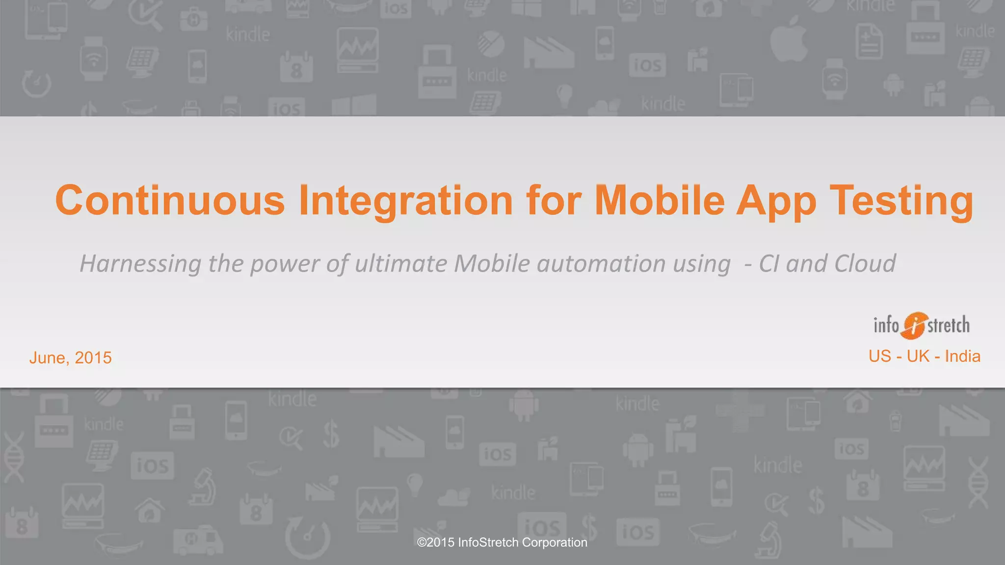 ©2015 InfoStretch Corporation
June, 2015 US - UK - India
Continuous Integration for Mobile App Testing
Harnessing the power of ultimate Mobile automation using - CI and Cloud
 