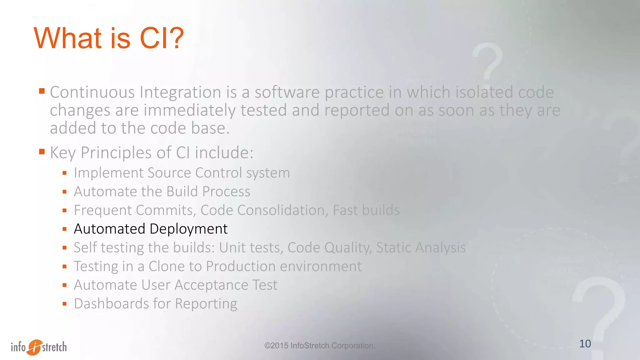 What is CI?
 Continuous Integration is a software practice in which isolated code
changes are immediately tested and reported on as soon as they are
added to the code base.
 Key Principles of CI include:
 Implement Source Control system
 Automate the Build Process
 Frequent Commits, Code Consolidation, Fast builds
 Automated Deployment
 Self testing the builds: Unit tests, Code Quality, Static Analysis
 Testing in a Clone to Production environment
 Automate User Acceptance Test
 Dashboards for Reporting
10©2015 InfoStretch Corporation.
 