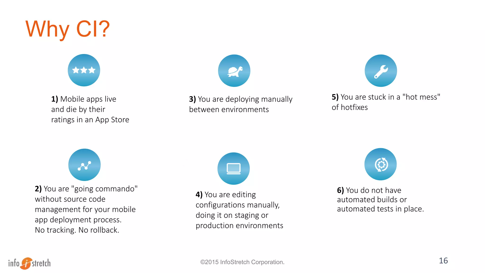 Why CI?
6) You do not have
automated builds or
automated tests in place.
16
1) Mobile apps live
and die by their
ratings in an App Store
2) You are "going commando"
without source code
management for your mobile
app deployment process.
No tracking. No rollback.
3) You are deploying manually
between environments
5) You are stuck in a "hot mess"
of hotfixes
4) You are editing
configurations manually,
doing it on staging or
production environments
©2015 InfoStretch Corporation.
 