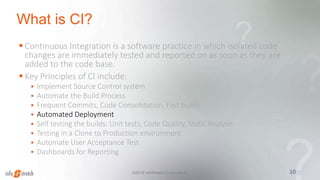 What is CI?
 Continuous Integration is a software practice in which isolated code
changes are immediately tested and reported on as soon as they are
added to the code base.
 Key Principles of CI include:
 Implement Source Control system
 Automate the Build Process
 Frequent Commits, Code Consolidation, Fast builds
 Automated Deployment
 Self testing the builds: Unit tests, Code Quality, Static Analysis
 Testing in a Clone to Production environment
 Automate User Acceptance Test
 Dashboards for Reporting
10©2015 InfoStretch Corporation.
 
