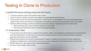 Testing in Clone to Production
 Load/Performance testing using tools like Soasta
15©2015 InfoStretch Corporation.
 CI Servers typically control CD activities now as well
 Server Scripts are written to push new releases into downstream environments
 These scripts can be launched manually with a “button push” or tied together into an automated delivery
pipeline that moves new versions of applications through environments automatically as tests are passed
 Without effective testing, Continuous Delivery (and also DevOps in general) cannot be optimized!
 Bad automated tests used to result in bad test results faster
 Not bad automated tests result in bad code being deployed!
 IT Automation Tools allow teams to define environment, system, and application configurations and parameters
such that downstream environments can be automatically provisions and any conflicts between expected
application parameters can be identified
 Significantly reduces the amount of operational IT support needed for environment setup, application
installation/configuration, and teardown necessary to move applications from development to production
 80-90% decrease in ops support with accelerated delivery
 Common Tools: Puppet, Chef, Ansible
 IT Automation Tools
 