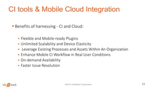 CI tools & Mobile Cloud Integration
21©2015 InfoStretch Corporation.
 Benefits of harnessing - CI and Cloud:
 Flexible and Mobile-ready Plugins
 Unlimited Scalability and Device Elasticity
 Leverage Existing Processes and Assets Within An Organization
 Enhance Mobile CI Workflow in Real User Conditions
 On-demand Availability
 Faster Issue Resolution
 