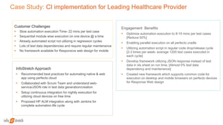 Case Study: CI implementation for Leading Healthcare Provider
Customer Challenges
 Slow automation execution Time- 22 mins per test case
 Sequential module wise execution on one device @ a time
 Already automated script not utilizing in regression cycles
 Lots of test data dependencies and require regular maintenance
 No framework available for Responsive web design for mobile
InfoStretch Approach
 Recommended best practices for automating native & web
app using perfecto cloud
 Collaborated with Scrum Team and understand web-
service/JSON role in test data generation/creation
 Setup continuous integration for nightly execution for
utilizing cloud devices on free time
 Proposed HP ALM integration along with Jenkins for
complete automation life cycle
Engagement Benefits
 Optimize automation execution to 8-10 mins per test cases
[Reduce 50%]
 Enabling parallel execution on all perfecto cradle
 Utilizing automation script in regular code drop/release cycle
[2-3 times per week- average 1200 test cases executed in
each cycle]
 Develop framework utilizing JSON response instead of test
data in xls sheet on run time. [Almost 0% test data
dependency and maintenance]
 Created new framework which supports common code for
execution on desktop and mobile browsers on perfecto devices
for Response Web design
 