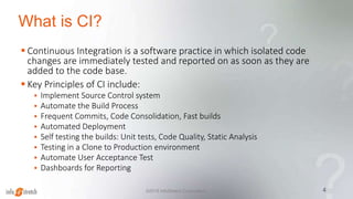 What is CI?
 Continuous Integration is a software practice in which isolated code
changes are immediately tested and reported on as soon as they are
added to the code base.
 Key Principles of CI include:
 Implement Source Control system
 Automate the Build Process
 Frequent Commits, Code Consolidation, Fast builds
 Automated Deployment
 Self testing the builds: Unit tests, Code Quality, Static Analysis
 Testing in a Clone to Production environment
 Automate User Acceptance Test
 Dashboards for Reporting
4©2015 InfoStretch Corporation.
 