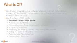 What is CI?
 Continuous Integration is a software practice in which isolated code
changes are immediately tested and reported on as soon as they are
added to the code base.
 Key Principles of CI include:
 Implement Source Control system
 Automate the Build Process
 Frequent Commits, Code Consolidation, Fast builds
 Automated Deployment
 Self testing the builds: Unit tests, Code Quality, Static Analysis
 Testing in a Clone to Production environment
 Automate User Acceptance Test
 Dashboards for Reporting
5©2015 InfoStretch Corporation.
 