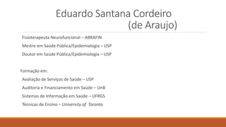 Eduardo Santana Cordeiro
(de Araujo)
Fisioterapeuta Neurofuncional – ABRAFIN
Mestre em Saúde Pública/Epidemiologia – USP
Doutor em Saúde Pública/Epidemiologia – USP
Formação em:
Avaliação de Serviços de Saúde – USP
Auditoria e Financiamento em Saúde – UnB
Sistemas de Informação em Saúde – UFRGS
Técnicas de Ensino – University of Toronto
 