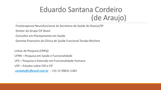 Eduardo Santana Cordeiro
(de Araujo)
Fisioterapeuta Neurofuncional da Secretaria de Saúde de Osasco/SP
Diretor do Grupo CIF Brasil
Consultor em Planejamento em Saúde
Gerente financeiro da Clínica de Saúde Funcional Tanaka Reichert
Linhas de Pesquisa (CNPq):
UFRN – Pesquisa em Saúde e Funcionalidade
UFS – Pesquisa e Extensão em Funcionalidade Humana
USP – Estudos sobre CID e CIF
contato@cifbrasil.com.br - +55 11 99831-1383
 
