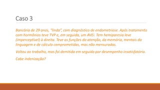 Caso 3
Bancária de 29 anos, “linda”, com diagnóstico de endometriose. Após tratamento
com hormônios teve TVP e, em seguida, um AVEi. Tem hemiparesia leve
(imperceptível) à direita. Teve as funções da atenção, da memória, mentais da
linguagem e de cálculo comprometidas, mas não mensuradas.
Voltou ao trabalho, mas foi demitida em seguida por desempenho insatisfatório.
Cabe indenização?
 