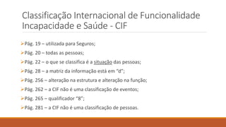 Classificação Internacional de Funcionalidade
Incapacidade e Saúde - CIF
Pág. 19 – utilizada para Seguros;
Pág. 20 – todas as pessoas;
Pág. 22 – o que se classifica é a situação das pessoas;
Pág. 28 – a matriz da informação está em “d”;
Pág. 256 – alteração na estrutura e alteração na função;
Pág. 262 – a CIF não é uma classificação de eventos;
Pág. 265 – qualificador “8”;
Pág. 281 – a CIF não é uma classificação de pessoas.
 