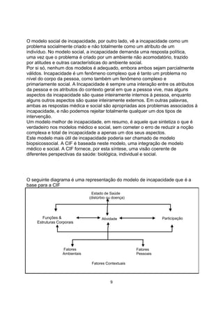 O modelo social de incapacidade, por outro lado, vê a incapacidade como um
problema socialmente criado e não totalmente como um atributo de um
indivíduo. No modelo social, a incapacidade demanda uma resposta política,
uma vez que o problema é criado por um ambiente não acomodatório, trazido
por atitudes e outras características do ambiente social.
Por si só, nenhum dos modelos é adequado, embora ambos sejam parcialmente
válidos. Incapacidade é um fenômeno complexo que é tanto um problema no
nível do corpo da pessoa, como também um fenômeno complexo e
primariamente social. A Incapacidade é sempre uma interação entre os atributos
da pessoa e os atributos do contexto geral em que a pessoa vive, mas alguns
aspectos da incapacidade são quase inteiramente internos à pessoa, enquanto
alguns outros aspectos são quase inteiramente externos. Em outras palavras,
ambas as respostas médica e social são apropriadas aos problemas associados à
incapacidade, e não podemos rejeitar totalmente qualquer um dos tipos de
intervenção.
Um modelo melhor de incapacidade, em resumo, é aquele que sintetiza o que é
verdadeiro nos modelos médico e social, sem cometer o erro de reduzir a noção
complexa e total de incapacidade a apenas um dos seus aspectos.
Este modelo mais útil de incapacidade poderia ser chamado de modelo
biopsicossocial. A CIF é baseada neste modelo, uma integração de modelo
médico e social. A CIF fornece, por esta síntese, uma visão coerente de
diferentes perspectivas da saúde: biológica, individual e social.
O seguinte diagrama é uma representação do modelo de incapacidade que é a
base para a CIF
Estado de Saúde
(distúrbio ou doença)
Funções &
Estruturas Corporais
Atividade Participação
Fatores
Ambientais
Fatores Contextuais
Fatores
Pessoais
9
 