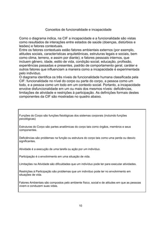 Conceitos de funcionalidade e incapacidade
Como o diagrama indica, na CIF a incapacidade e a funcionalidade são vistas
como resultados de interações entre estados de saúde (doenças, distúrbios e
lesões) e fatores contextuais.
Entre os fatores contextuais estão fatores ambientais externos (por exemplo,
atitudes sociais, características arquitetônicas, estruturas legais e sociais, bem
como clima, terreno, e assim por diante); e fatores pessoais internos, que
incluem gênero, idade, estilo de vida, condição social, educação, profissão,
experiências passadas e presentes, padrão de comportamento geral, caráter e
outros fatores que influenciam a maneira como a incapacidade é experimentada
pelo indivíduo.
O diagrama identifica os três níveis de funcionalidade humana classificada pela
CIF: funcionalidade no nível do corpo ou parte do corpo, a pessoa como um
todo, e a pessoa como um todo em um contexto social. Portanto, a incapacidade
envolve disfuncionalidade em um ou mais dos mesmos níveis: deficiências,
limitações de atividade e restrições à participação. As definições formais destes
componentes da CIF são mostradas no quadro abaixo.
Funções do Corpo são funções fisiológicas dos sistemas corporais (incluindo funções
psicológicas)
Estruturas do Corpo são partes anatômicas do corpo tais como órgãos, membros e seus
componentes.
Deficiências são problemas na função ou estrutura do corpo tais como uma perda ou desvio
significantes.
Atividade é a execução de uma tarefa ou ação por um indivíduo.
Participação é o envolvimento em uma situação de vida.
Limitações na Atividade são dificuldades que um indivíduo pode ter para executar atividades.
Restrições à Participação são problemas que um indivíduo pode ter no envolvimento em
situações de vida.
Fatores Ambientais são compostos pelo ambiente físico, social e de atitudes em que as pessoas
vivem e conduzem suas vidas.
10
 