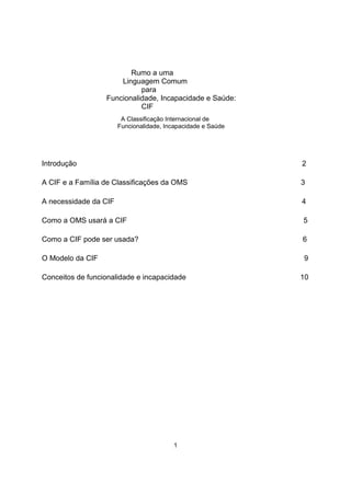 Rumo a uma
Linguagem Comum
para
Funcionalidade, Incapacidade e Saúde:
CIF
A Classificação Internacional de
Funcionalidade, Incapacidade e Saúde
Introdução
A CIF e a Família de Classificações da OMS
A necessidade da CIF
Como a OMS usará a CIF
Como a CIF pode ser usada?
O Modelo da CIF
Conceitos de funcionalidade e incapacidade
2
3
4
5
6
9
10
1
 