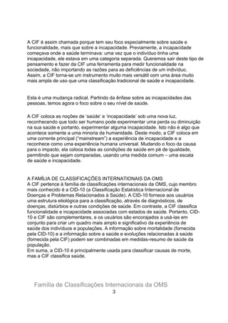 A CIF é assim chamada porque tem seu foco especialmente sobre saúde e
funcionalidade, mais que sobre a incapacidade. Previamente, a incapacidade
começava onde a saúde terminava: uma vez que o indivíduo tinha uma
incapacidade, ele estava em uma categoria separada. Queremos sair deste tipo de
pensamento e fazer da CIF uma ferramenta para medir funcionalidade na
sociedade, não importando as razões para as deficiências de um indivíduo.
Assim, a CIF torna-se um instrumento muito mais versátil com uma área muito
mais ampla de uso que uma classificação tradicional de saúde e incapacidade.
Esta é uma mudança radical. Partindo da ênfase sobre as incapacidades das
pessoas, temos agora o foco sobre o seu nível de saúde.
A CIF coloca as noções de „saúde‟ e „incapacidade‟ sob uma nova luz,
reconhecendo que todo ser humano pode experimentar uma perda ou diminuição
na sua saúde e portanto, experimentar alguma incapacidade. Isto não é algo que
acontece somente a uma minoria da humanidade. Deste modo, a CIF coloca em
uma corrente principal (“mainstream”) a experiência de incapacidade e a
reconhece como uma experiência humana universal. Mudando o foco da causa
para o impacto, ela coloca todas as condições de saúde em pé de igualdade,
permitindo que sejam comparadas, usando uma medida comum ⎯ uma escala
de saúde e incapacidade.
A FAMÍLIA DE CLASSIFICAÇÕES INTERNATIONAIS DA OMS
A CIF pertence à família de classificações internacionais da OMS, cujo membro
mais conhecido é a CID-10 (a Classificação Estatística Internacional de
Doenças e Problemas Relacionados à Saúde). A CID-10 fornece aos usuários
uma estrutura etiológica para a classificação, através de diagnósticos, de
doenças, distúrbios e outras condições de saúde. Em contraste, a CIF classifica
funcionalidade e incapacidade associadas com estados de saúde. Portanto, CID-
10 e CIF são complementares, e os usuários são encorajados a usá-las em
conjunto para criar um quadro mais amplo e significativo da experiência de
saúde dos indivíduos e populações. A informação sobre mortalidade (fornecida
pela CID-10) e a informação sobre a saúde e evoluções relacionadas à saúde
(fornecida pela CIF) podem ser combinadas em medidas-resumo de saúde da
população.
Em suma, a CID-10 é principalmente usada para classificar causas de morte,
mas a CIF classifica saúde.
Família de Classificações Internacionais da OMS
3
 