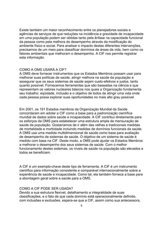 Existe também um maior reconhecimento entre os planejadores sociais e
agências de serviços de que reduções na incidência e gravidade de incapacidade
em uma população podem ser obtidas tanto pela ênfase na capacidade funcional
da pessoa como pela melhora do desempenho através da modificação do
ambiente físico e social. Para analisar o impacto destas diferentes intervenções,
precisamos de um meio para classificar domínios de áreas da vida, bem como os
fatores ambientais que melhoram o desempenho. A CIF nos permite registrar
esta informação.
COMO A OMS USARÁ A CIF?
A OMS deve fornecer instrumentos que os Estados Membros possam usar para
melhorar suas políticas de saúde, atingir melhora na saúde da população e
assegurar que os seus sistemas de saúde sejam custo-efetivos e justos, tanto
quanto possível. Fornecemos ferramentas que são baseadas na ciência e que
representam os valores nucleares básicos nos quais a Organização fundamenta
seu trabalho: eqüidade, inclusão e o objetivo de todos de atingir uma vida onde
cada pessoa possa explorar suas oportunidades no mais alto grau possível.
Em 2001, os 191 Estados membros da Organização Mundial da Saúde
concordaram em adotar a CIF como a base para a padronização científica
mundial de dados sobre saúde e incapacidade. A CIF contribui diretamente para
os esforços da OMS para estabelecer uma estrutura ampla de mensuração de
saúde da população. Gostaríamos de ir além das velhas e tradicionais medidas
de mortalidade e morbidade incluindo medidas de domínios funcionais da saúde.
A OMS usa uma medida multidimensional de saúde como base para avaliação
de desempenho de sistemas de saúde. O objetivo de um sistema de saúde é
medido com base na CIF. Deste modo, a OMS pode ajudar os Estados Membros
a melhorar o desempenho dos seus sistemas de saúde. Com o melhor
funcionamento destes sistemas, os níveis de saúde na população são elevados e
todos se beneficiam.
A CIF é um exemplo-chave deste tipo de ferramenta. A CIF é um instrumento
científico para informação consistente e comparável internacionalmente sobre a
experiência de saúde e incapacidade. Como tal, ela também fornece a base para
a abordagem geral sobre a saúde para a OMS.
COMO A CIF PODE SER USADA?
Devido a sua estrutura flexível, detalhamento e integralidade de suas
classificações, e o fato de que cada domínio está operacionalmente definido,
com inclusões e exclusões, espera-se que a CIF, assim como sua antecessora,
5
 