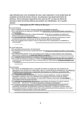 seja utilizada para uma variedade de usos, para responder a uma ampla faixa de
questões envolvendo temas clínicos, de pesquisa e de desenvolvimento de
políticas. (Para exemplos específicos dos usos da CIF na área de oferta de
serviços e tipos de temas práticos que podem ser trabalhados, ver o quadro
abaixo)
Aplicações da CIF / Oferta de Serviços
No nível individual
• Para a avaliação de Indivíduos: Qual é o nível de funcionalidade da pessoa?
• Para o planejamento de tratamento individual: Que tratamentos ou intervenções podem maximizar a
funcionalidade?
• Para a avaliação de tratamento e outras intervenções: Quais são os resultados do tratamento?
Quanto foram úteis as intervenções?
• Para comunicação entre médicos, enfermeiros, fisioterapeutas, terapeutas ocupacionais e outros
profissionais de saúde, profissionais do Serviço Social e agências comunitárias
• Para auto-avaliação entre usuários: Como eu descreveria minha capacidade em mobilidade ou
comunicação?
No nível institucional…
• Para propósitos educacionais e de treinamento
• Para planejamento de recursos e desenvolvimento: Que serviços de cuidados de saúde e outros serão
necessários?
• Para melhora da qualidade: Como nós podemos servir melhor os nossos clientes? Que indicadores
básicos para a garantia da qualidade são válidos e confiáveis?
• Para avaliação de gerenciamento e resultados: Quanto são úteis os serviços que estamos fornecendo?
• Para a oferta de serviços de saúde em modelos de cuidados gerenciados: Quanto são custo-efetivos
os serviços que nós fornecemos? Como o serviço pode ser melhorado para melhores resultados a um
custo menor?
No nível social…
• Para critérios de elegibilidade para a concessão de direitos do estado tais como benefícios da
seguridade social, pensões por incapacidade, seguro e compensação de trabalhadores: Os critérios de
elegibilidade para benefícios por incapacidade são baseados em evidências, apropriados aos
objetivos sociais e justificáveis?
• Para o desenvolvimento de política social, incluindo revisões legislativas, modelo de legislação,
regulações e diretrizes, bem como definições para legislação anti-discriminação:Os direitos
garantidos melhorarão a funcionalidade no nível social? Podemos medir esta melhora e ajustar a
nossa política e leis de acordo com isto?
• Para avaliação de necessidades: Quais são as necessidades de pessoas com vários níveis de
incapacidade – deficiências, limitações de atividade e restrições à participação?
• Para avaliação ambiental de projeto arquitetônico universal, implementação de acessibilidade
mandatória, identificação de facilitadores e barreiras ambientais, e mudanças na política social:
Como podemos tornar o ambiente social e físico mais acessível para todas as pessoas, com e sem
incapacidades? Podemos avaliar e medir esta melhora?
6
 