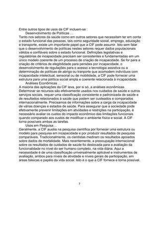 Entre outros tipos de usos da CIF incluem-se :
Desenvolvimento de Políticas …
Tanto nos setores da saúde como em outros setores que necessitam ter em conta
o estado funcional das pessoas, tais como seguridade social, emprego, educação
e transporte, existe um importante papel que a CIF pode assumir. Isto sem falar
que o desenvolvimento de políticas nestes setores requer dados populacionais
válidos e confiáveis sobre o estado funcional. Definições legislativas e
regulatórias de incapacidade precisam ser consistentes e fundamentadas em um
único modelo coerente de um processo de criação de incapacidade. Se for para a
criação de critérios de elegibilidade para pensões por incapacidade, o
desenvolvimento de regulações para o acesso a tecnologia assistiva ou a
determinação de políticas de abrigo ou tranporte que acomodem indivíduos com
incapacidade intelectual, sensorial ou de mobilidade, a CIF pode fornecer uma
estrutura para uma política social ampla e coerente relacionada à incapacidade.
Análises Econômicas …
A maioria das aplicações da CIF leva, por si só, a análises econômicas.
Determinar se recursos são efetivamente usados nos cuidados de saúde e outros
serviços sociais, requer uma classificação consistente e padronizada de saúde e
de resultados relacionados à saúde que podem ser custeados e comparados
internacionalmente. Precisamos de informações sobre a carga da incapacidade
de várias doenças e estados de saúde. Para assegurar que a sociedade pode
efetivamente prevenir limitações em atividades e restrições na participação, é
necessário avaliar os custos do impacto econômico das limitações funcionais
quando comparado aos custos de modificar o ambiente físico e social. A CIF
torna possíveis ambas as tarefas.
Usos em Pesquisa…
Geralmente, a CIF auxilia na pesquisa científica por fornecer uma estrutura ou
modelo para pesquisa em incapacidade e por produzir resultados de pesquisa
comparáveis. Tradicionalmente, os cientistas mediram os resultados apoiados
sobre dados de mortalidade. Mais recentemente, a preocupação internacional
sobre os resultados de cuidados de saúde foi deslocada para a avaliação da
funcionalidade no nível do ser humano completo, na vida diária. Aqui a
necessidade é de uma classificação universalmente aplicável e instrumentos de
avaliação, ambos para níveis de atividade e níveis gerais de participação, em
áreas básicas e papéis da vida social. Isto é o que a CIF fornece e torna possível.
7
 