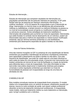 Estudos de Intervenção…
Estudos de intervenção que comparem resultados de intervenções em
populações semelhantes são de particular interesse em pesquisa. A CIF pode
facilitar este tipo de pesquisa por distinguir claramente intervenções – e
codificar resultados – à luz do aspecto de incapacidade a que a intervenção se
dirige. Intervenções no nível do corpo ou de deficiências são primariamente
médicas ou reabilitativas, e tentam prevenir ou melhorar limitações na pessoa ou
no nível de funcionalidade social corrigindo ou modificando funções intrínsecas
ou estruturas corporais. Outras estratégias de tratamento reabilitativo e
intervenções são projetadas para aumentar os níveis de capacidade. Intervenções
que estão focadas no contexto real de desempenho de um indivíduo, podem ser
direcionadas seja para a melhora da capacidade ou mesmo buscar modificação
ambiental, seja por eliminar barreiras ambientais ou criar facilitadores
ambientais para desempenho expandido de ações e tarefas na vida diária.
Usos de Fatores Ambientais…
Uma das maiores inovações na CIF é a presença de uma classificação de fatores
ambientais que possibilita a identificação de barreiras e facilitadores ambientais
para capacidade e desempenho de ações e tarefas na vida diária. Com este
esquema de classificação, que pode ser usado seja em uma base individual ou
para coleta de dados de uma população ampla, é possível criar instrumentos que
avaliam ambientes em termos do seu nível de facilitação ou criação de barreiras
para diferentes tipos e níveis de incapacidade. Com esta informação na mão,
será então mais prático desenvolver e implementar diretrizes para projetos
universais e outras regulações ambientais que estendem os níveis de
funcionalidade de pessoas com incapacidades ao longo de uma faixa de
atividades de vida.
O MODELO DA CIF
Dois modelos conceituais maiores de incapacidade foram propostos. O modelo
médico vê a incapacidade como um atributo da pessoa, diretamente causado por
doença, trauma ou outra condição de saúde, que requer cuidado profissional
oferecido na forma de tratamento individual por profissionais. A incapacidade,
neste modelo, clama por tratamento médico ou outro tratamento ou intervenção,
para „corrigir‟o problema com o indivíduo.
8
 