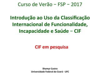 Shamyr	Castro	
Universidade	Federal	do	Ceará	-	UFC	
Curso	de	Verão	–	FSP	–	2017	
	
Introdução	ao	Uso	da	Classiﬁcação	
Internacional	de	Funcionalidade,	
Incapacidade	e	Saúde	–	CIF	
CIF	em	pesquisa	
 
