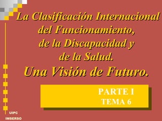 La Clasificación Internacional del Funcionamiento,  de la Discapacidad y  de la Salud.  Una Visión de Futuro.  TEMA 6 PARTE I 