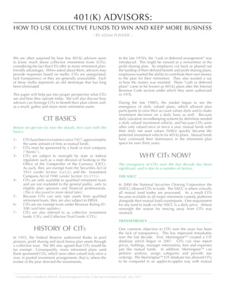 We are often surprised by how few 401(k) advisors seem
to know much about collective investment trusts (CITs),
considering the fact that CITs offer so many retirement plan-
friendly advantages. When asked about them, advisors may
provide responses based on myths: CITs are unregulated,
lack transparency; or they are generally unavailable. Each
of these myths represents an old stereotype that has long
been eliminated.
This paper will help put into proper perspective what CITs
are and how they operate today. We will also discuss how
advisors can leverage CITs to benefit their plan clients and,
as a result, gather and retain more retirement assets.
CIT BASICS
Before we get too far into the details, let’s start with the
basics.
CITshavebeeninexistencesince1927,approximately
the same amount of time as mutual funds.
CITs must be sponsored by a bank or trust company
(“Banks”).
CITs are subject to oversight by state or federal
regulators such as a state division of banking or the
Office of the Comptroller of the Currency (OCC).
As such, they are exempt from the Securities Act of
1933 (under Section 3(a)(2)) and the Investment
Company Act of 1940 (under Section 3(c)(11)).
CITs are only available to qualified retirement trusts
and are not marketed to the general public, only to
eligible plan sponsors and financial professionals.
(This is discussed in more detail later)
Because CITs can only take assets from qualified
retirement trusts, they are also subject to ERISA.
CITs are tax exempt trusts under Revenue Ruling 81-
100 (and later updates).
CITs are also referred to as collective investment
funds (CIFs) and Collective Trust Funds (CTFs).
HISTORY OF CITs
In 1955, the Federal Reserve authorized Banks to pool
pension, profit sharing and stock bonus plan assets through
a collective trust. The IRS also agreed that CITs would be
tax exempt1
. Consequently, many retirement plans used
Bank sponsored CITs, which were often valued only once a
year, in pooled investment arrangements, that is, where the
trustee of the plan directed the investments.
In the late 1970’s, the “cash or deferred arrangement” was
introduced. This might be viewed as a reinvention of the
profit sharing plan. As employers cut back or phased out
the funding of their defined benefit and profit sharing plans,
employees wanted the ability to contribute their own money
to the plan for their retirement. They also wanted a say
in how the money was invested. These “cash or deferred
plans” came to be known as 401(k) plans after the Internal
Revenue Code section under which they were authorized
in 1978.
During the late 1980’s, the market began to see the
emergence of daily valued plans, which allowed plan
participants to view their account values daily and to make
investment decisions on a daily basis as well. Because
daily valuation recordkeeping systems by definition needed
a daily valued investment vehicle, and because CITs were
often only valued once or twice a year, mutual funds with
their daily net asset values (NAVs) quickly became the
preferred investment vehicle for 401(k) plans. Mutual funds
have continued their dominance in the retirement plan
space for over thirty years.
WHY CITs NOW?
The resurgence of CITs over the last decade has been
significant, and is due to a number of factors.
THE NSCC 	
In 2000 the National Securities Clearing Corporation the
(NSCC) allowed CITs to trade. The NSCC is where virtually
all mutual fund trades are processed. As a result CITs
became available to all major retirement custody platforms
alongside their mutual fund counterparts. One requirement
for any fund to trade on the NSCC is a daily price. Almost
overnight the reason for moving away from CITs was
resolved.
TRANSPARENCY 	
One common objection to CITs over the years has been
the lack of transparency. This has improved remarkably
over the last decade. First, MorningstarTM
created a CIT
database which began in 2007. CITs can now report
prices, holdings, manager information, fees and expenses
just like mutual funds. In addition, MorningstarTM
can
perform analysis, assign categories and provide star
rankings. The MorningstarTM
CIT database has allowed CITs
to be compared in an apples-to-apples way with mutual
1
Comptroller’s Handbook AM-CIF, Asset Management (AM), Collective Investment Funds, May 2014
401(K) ADVISORS:
HOW TO USE COLLECTIVE FUNDS TO WIN AND KEEP MORE BUSINESS
- BY ADAM PONDER -
1-
2-
3-
4-
5-
6-
7-
 