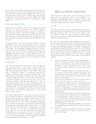 funds. Bank sponsors have also increased the transparency
of the funds on their own by providing fund performance
fact sheets that include current holdings, fees and expenses,
CIT performance and so forth. Another major step towards
transparency and uniformity were the 408(b)2 and 404a-
5 disclosure requirements that CITs are subject to under
ERISA.
FIDUCIARY PROTECTION 	
Retirement plan advisors may not be aware that mutual
funds have a special exemption from ERISA’s fiduciary
and plan asset rules under sections 3(21)(b) and 401(b)(1).
Mutual funds and their investment managers are, therefore,
not required to adhere to the same fiduciary standard as the
plan sponsor or other ERISA fiduciaries that the plan may
have engaged, including in many cases the 401(k) advisor
himself.
In contrast, CITs are specifically subject to ERISA, including
the fiduciary rules. The assets within the CIT are treated as
plan assets. The Bank that establishes the CIT is a fiduciary
to the plan. The investment manager of the CIT’s assets is
also a fiduciary under ERISA. All of this helps to give plan
sponsors and other fiduciaries confidence that they are
engaged with equal partners. To the extent that a CIT has a
sub-adviser, there is in effect a double layer of protection,
as the sub adviser is typically a 3(21) or 3(38) fiduciary with
respect to the CIT.
LOWER FEES 	
The CIT structure goes to the heart of why it is typically
less expensive than a mutual fund. Mutual funds are
registered with the Securities and Exchange Commission
(SEC) and are required to follow certain rules. They must
have a prospectus, which is an expensive document to
prepare. Based on their corporate structure they must
have a Board of Directors to oversee the funds along with
a Chief Compliance Officer, so they have “infrastructure”
costs that are paid for out of the fund. They may also be
required to comply with the securities laws in states in
which they desire to sell the fund. And because they are
offered to the public, they incur substantial advertising and
marketing costs. Finally, mutual fund audits are typically
very expensive. But probably more than any other factor,
mutual funds are required to participate in a very costly
game of “pay to play.”
CITs on the other hand are trusts that are overseen by the
Bank’s Board of Directors and the Bank’s Trust Committee.
Because these groups are already in place, they are not
additional overhead to the Bank. CITs are exempt from
the Securities Act of 1933 and the Investment Company
Act of 1940 and, therefore, do not need to meet the filing
and prospectus requirements like a mutual fund. CIT audits
tend to be very cost effective in comparison to a mutual
fund. Because CITs can only be marketed to retirement
plans, they do not incur the significant advertising and
shareholder service expenses incurred by mutual funds.
Finally, the open architecture movement in retirement plans
over the years has paved the way for making CITs available
on custody platforms with little to no cost.
REGULATION AND CITs
One of the myths about CITs is that, because they are not
subject to SEC registration, they are not subject to any
regulatory oversight and can thus run amok. Nothing could
be further from the truth. CITs are subject to three major
regulatory bodies and must comply with each.
THE IRS 	
The IRS has issued a series of revenue rulings related to
the establishment and maintenance of CITs, beginning with
Revenue Ruling 81-100. The most recent ruling is Rev.
Rul. 2014-24. These rulings lay out the conditions that a
group trust must satisfy in order to be treated as a qualifying
collective investment trust.
Rev. Rul. 81–100 provided that qualified retirement plans
are permitted to pool their assets for investment purposes in
an “81–100 group trust” (which was the IRS term for a CIT)
if certain specified requirements are satisfied. A subsequent
amendment provided that the tax status of a CIT will be
derived from the tax status of the entities participating in the
group trust so long as various conditions are met. In other
words, because the investors in the CIT are tax exempt
qualified plans, the CIT itself is tax exempt. The conditions
include:
The CIT is adopted as a part of each adopting plan.
The CIT instrument expressly limits participation to:
pension, profit-sharing, and stock bonus trusts or
custodial accounts qualifying under § 401(a) that
are exempt under § 501(a); and certain other types
of plans.
The CIT instrument expressly prohibits any part of
its corpus or income that equitably belongs to any
adopting plan from being used for, or diverted to, any
purpose other than for the exclusive benefit of the
participants of the plan.
Each plan that adopts the CIT is tax-exempt under §
501(a) (with certain exceptions for governmental plans).
Each plan that adopts the CIT expressly provides
in its governing document that it is impossible for
any part of the corpus or income of the plan to be
used for, or diverted to, purposes other than for the
exclusive benefit of the plan participants and their
beneficiaries.
The CIT instrument expressly limits the assets that may
be held by the CIT to assets that are contributed by,
or transferred from, a plan to the CIT (and the earnings
thereon), and the CIT instrument expressly provides for
separate accounting to reflect the interest that each
adopting plan has in the CIT.
The CIT instrument expressly prohibits an assignment
by an adopting plan of any part of its equity or interest
in the CIT.
The CIT is created or organized in the United States
and is maintained at all times as a domestic trust in
the United States.
1-
2-
3-
4-
5-
6-
7-
8-
 