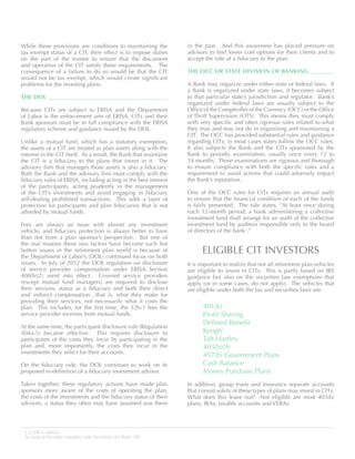 While these provisions are conditions to maintaining the
tax exempt status of a CIT, their effect is to impose duties
on the part of the trustee to ensure that the document
and operation of the CIT satisfy these requirements. The
consequence of a failure to do so would be that the CIT
would not be tax exempt, which would create significant
problems for the investing plans.
THE DOL 	
Because CITs are subject to ERISA and the Department
of Labor is the enforcement arm of ERISA, CITs and their
Bank sponsors must be in full compliance with the ERISA
regulatory scheme and guidance issued by the DOL.
Unlike a mutual fund, which has a statutory exemption,
the assets of a CIT are treated as plan assets along with the
interest in the CIT itself. As a result, the Bank that maintains
the CIT is a fiduciary to the plans that invest in it. The
advisory firm that manages those assets is also a fiduciary.
Both the Bank and the advisory firm must comply with the
fiduciary rules of ERISA, including acting in the best interest
of the participants, acting prudently in the management
of the CIT’s investments and avoid engaging in fiduciary
self-dealing prohibited transactions. This adds a layer of
protection for participants and plan fiduciaries that is not
afforded by mutual funds.
Fees are always an issue with almost any investment
vehicle, and fiduciary protection is always better to have
than not from a plan sponsor’s perspective. But one of
the real reasons these two factors have become such hot
button issues in the retirement plan world is because of
the Department of Labor’s (DOL) continued focus on both
issues. In July of 2012 the DOL regulation on disclosure
of service provider compensation under ERISA Section
408(b)(2) went into effect. Covered service providers
(except mutual fund managers) are required to disclose
their services, status as a fiduciary and both their direct
and indirect compensation…that is, what they make for
providing their services, not necessarily what it costs the
plan. This includes, for the first time, the 12b-1 fees the
service provider receives from mutual funds.
At the same time, the participant disclosure rule (Regulation
404a-5) became effective. This requires disclosure to
participants of the costs they incur by participating in the
plan and, more importantly, the costs they incur in the
investments they select for their accounts.
On the fiduciary side, the DOL continues to work on its
proposed re-definition of a fiduciary investment advisor.
Taken together, these regulatory actions have made plan
sponsors more aware of the costs of operating the plan,
the costs of the investments and the fiduciary status of their
advisors, a status they often may have assumed was there
in the past. And this awareness has placed pressure on
advisors to find lower cost options for their clients and to
accept the role of a fiduciary to the plan.
THE OCC OR STATE DIVISION OF BANKING 	
A Bank may organize under either state or federal laws. If
a Bank is organized under state laws, it becomes subject
to that particular state’s jurisdiction and regulator. Bank’s
organized under federal laws are usually subject to the
Office of the Comptroller of the Currency (OCC) or the Office
of Thrift Supervision (OTS). This means they must comply
with very specific and often rigorous rules related to what
they may and may not do in organizing and maintaining a
CIT. The OCC has provided substantial rules and guidance
regarding CITs; in most cases states follow the OCC rules.
It also subjects the Bank and the CITs sponsored by the
Bank to periodic examination, usually once every 12 to
24 months. These examinations are rigorous and thorough
to ensure compliance with both the specific rules and a
requirement to avoid actions that could adversely impact
the Bank’s reputation.
One of the OCC rules for CITs requires an annual audit
to ensure that the financial condition of each of the funds
is fairly presented. The rule states, “At least once during
each 12-month period, a bank administering a collective
investment fund shall arrange for an audit of the collective
investment fund by auditors responsible only to the board
of directors of the bank2
.”
ELIGIBLE CIT INVESTORS
It is important to realize that not all retirement plan vehicles
are eligible to invest in CITs. This is partly based on IRS
guidance but also on the securities law exemptions that
apply (or in some cases, do not apply). The vehicles that
are eligible under both the tax and securities laws are:
401(k)
Profit Sharing
Defined Benefit
Keogh3
Taft-Hartley
403(b)(9)
457(b) Government Plans
Cash Balance
Money Purchase Plans
In addition, group trusts and insurance separate accounts
that consist solely of these types of plans may invest in CITs.
What does this leave out? Not eligible are most 403(b)
plans, IRAs, taxable accounts and VEBAs.
2
12 CFR 9.18(6)(i)
3
So long as the plan complies with Securities Act Rule 180.
 