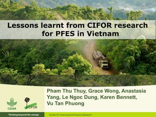 Lessons learnt from CIFOR research 
for PFES in Vietnam 
Pham Thu Thuy, Grace Wong, Anastasia 
Yang, Le Ngoc Dung, Karen Bennett, 
Vu Tan Phuong 
 