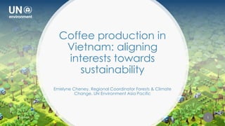 FINANCING SUSTAINABLE LAND USE
FOR PEOPLE AND PLANET
Coffee production in
Vietnam: aligning
interests towards
sustainability
Emelyne Cheney, Regional Coordinator Forests & Climate
Change, UN Environment Asia Pacific
22-May-19 1
 
