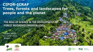 THE ROLE OF SCIENCE IN THE DEVELOPMENT OF
FOREST REFERENCE EMISSION LEVEL
CIFOR-ICRAF
Trees, forests and landscapes for
people and the planet
Robert NASI
13 June 2022
Bogor
 