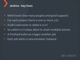 Well known (has many plugins and good support)
For each project there is one or more jobs
A job's execution is called a build
So called build steps allow to chain multiple actions
A ﬁnished build can trigger another job
Each job starts a new emulator instance
Jenkins - key facts
 