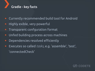 Currently recommended build tool for Android
Highly flexible, very powerful
Transparent configuration format
Unified building process across machines
Dependencies resolved eﬃciently
Executes so called tasks, e.g. 'assemble', 'test',
'connectedCheck'
Gradle - key facts
 