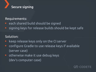 Well known (has many plugins and good support)
For each project there is one or more jobs
A job's execution is called a build
So called build steps allow to chain multiple actions
A ﬁnished build can trigger another job
Each job starts a new emulator instance
Secure signing
Requirements:
each public build should be signed
signing keys for release builds should be kept safe
Secure signing
Solution:
keep release keys only on the CI server
conﬁgure Gradle to use release keys if available
(server case)
otherwise make it use debug keys
(dev's computer case)
 