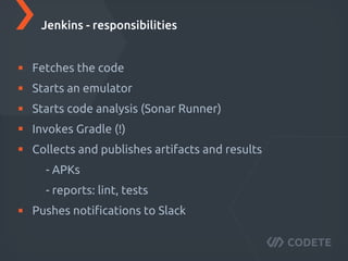 Fetches the code
Starts an emulator
Starts code analysis (Sonar Runner)
Invokes Gradle (!)
Collects and publishes artifacts and results
- APKs
- reports: lint, tests
Pushes notiﬁcations to Slack
Jenkins - responsibilities
 