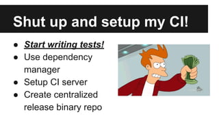 Shut up and setup my CI! 
● Start writing tests! 
● Use dependency 
manager 
● Setup CI server 
● Create centralized 
release binary repo 
 
