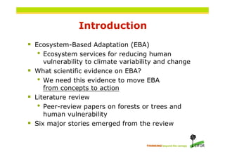 Introduction
 Ecosystem-Based Adaptation (EBA)
    •  Ecosystem services for reducing human
       vulnerability to climate variability and change
   What scientific evidence on EBA?
     • We need this evidence to move EBA
       from concepts to action
   Literature review
     • Peer-review papers on forests or trees and
       human vulnerability
   Six major stories emerged from the review


                                       THINKING beyond the canopy
 