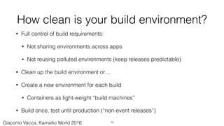 How clean is your build environment?
• Full control of build requirements:
• Not sharing environments across apps
• Not reusing polluted environments (keep releases predictable)
• Clean up the build environment or…
• Create a new environment for each build
• Containers as light-weight “build machines”
• Build once, test until production (“non-event releases”)
10Giacomo Vacca, Kamailio World 2016
 
