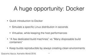 A huge opportunity: Docker
• Quick introduction to Docker
• Simulate a speciﬁc Linux distribution in seconds
• Virtualise, while keeping the host performances
• “A few dedicated build machines” vs “Many disposable build
containers”
• Keep builds reproducible by always creating clean environments
11Giacomo Vacca, Kamailio World 2016
 