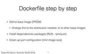 Dockerﬁle step by step
• Deﬁne base image (FROM)
• Change this to the distribution needed, or to other base images
• Install dependencies packages (RUN - rpm/yum)
• Clean up yum conﬁguration (limit image size)
15Giacomo Vacca, Kamailio World 2016
 