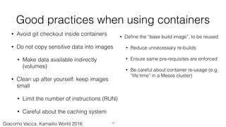 Good practices when using containers
• Avoid git checkout inside containers
• Do not copy sensitive data into images
• Make data available indirectly
(volumes)
• Clean up after yourself: keep images
small
• Limit the number of instructions (RUN)
• Careful about the caching system
• Deﬁne the “base build image”, to be reused
• Reduce unnecessary re-builds
• Ensure same pre-requisites are enforced
• Be careful about container re-usage (e.g.
“life time” in a Mesos cluster)
17Giacomo Vacca, Kamailio World 2016
 