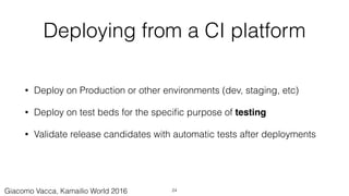 Deploying from a CI platform
• Deploy on Production or other environments (dev, staging, etc)
• Deploy on test beds for the speciﬁc purpose of testing
• Validate release candidates with automatic tests after deployments
24Giacomo Vacca, Kamailio World 2016
 