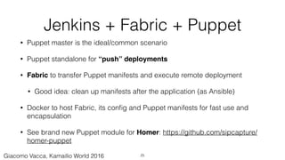 Jenkins + Fabric + Puppet
• Puppet master is the ideal/common scenario
• Puppet standalone for “push” deployments
• Fabric to transfer Puppet manifests and execute remote deployment
• Good idea: clean up manifests after the application (as Ansible)
• Docker to host Fabric, its conﬁg and Puppet manifests for fast use and
encapsulation
• See brand new Puppet module for Homer: https://github.com/sipcapture/
homer-puppet
25Giacomo Vacca, Kamailio World 2016
 