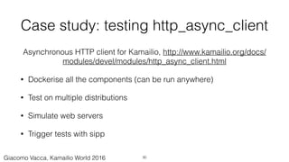 Case study: testing http_async_client
Asynchronous HTTP client for Kamailio, http://www.kamailio.org/docs/
modules/devel/modules/http_async_client.html
• Dockerise all the components (can be run anywhere)
• Test on multiple distributions
• Simulate web servers
• Trigger tests with sipp
30Giacomo Vacca, Kamailio World 2016
 