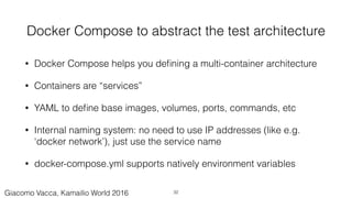 Docker Compose to abstract the test architecture
• Docker Compose helps you deﬁning a multi-container architecture
• Containers are “services”
• YAML to deﬁne base images, volumes, ports, commands, etc
• Internal naming system: no need to use IP addresses (like e.g.
‘docker network’), just use the service name
• docker-compose.yml supports natively environment variables
32Giacomo Vacca, Kamailio World 2016
 