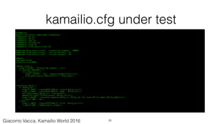 kamailio.cfg under test
#!KAMAILIO
mpath="/usr/local/lib64/kamailio/modules/"
loadmodule "pv.so"
loadmodule "tm.so"
loadmodule "tmx.so"
loadmodule "textops.so"
loadmodule "xlog.so"
loadmodule "http_async_client.so"
modparam("http_async_client", "connection_timeout", 10000)
modparam("http_async_client", "tls_verify_host", 0)
modparam("http_async_client", "tls_verify_peer", 0)
debug=2
log_stderror=no
pv_buffer_size=4096
request_route {
xlog("L_ALERT", "Processing request...n");
if ($rm eq "MESSAGE") {
if(t_newtran()) {
xlog("L_ALERT", "$ci: requesting $hdr(P-Url)n");
http_async_query("$hdr(P-Url)", "http_reply");
}
}
}
route[http_reply] {
if ($http_ok) {
xlog("L_INFO", "route[HTTP_REPLY]: status $http_rsn");
xlog("L_INFO", "route[HTTP_REPLY]: body $http_rbn");
set_reply_body("$http_rb", "text/plain");
append_to_reply("P-Http-Status: $http_rsrn");
xlog("L_ALERT", "received response $http_rs <$http_rb> for trans $T(id_index):$T(id_label)n");
t_reply("200", "Ok");
} else {
xlog("L_INFO", "route[HTTP_REPLY]: error $http_err)n");
t_reply("500", "Something is wrong");
}
}
35Giacomo Vacca, Kamailio World 2016
 