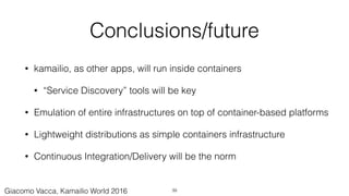 Conclusions/future
• kamailio, as other apps, will run inside containers
• “Service Discovery” tools will be key
• Emulation of entire infrastructures on top of container-based platforms
• Lightweight distributions as simple containers infrastructure
• Continuous Integration/Delivery will be the norm
39Giacomo Vacca, Kamailio World 2016
 