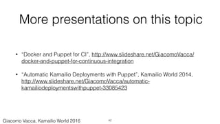More presentations on this topic
• “Docker and Puppet for CI”, http://www.slideshare.net/GiacomoVacca/
docker-and-puppet-for-continuous-integration
• “Automatic Kamailio Deployments with Puppet”, Kamailio World 2014,
http://www.slideshare.net/GiacomoVacca/automatic-
kamailiodeploymentswithpuppet-33085423
42Giacomo Vacca, Kamailio World 2016
 